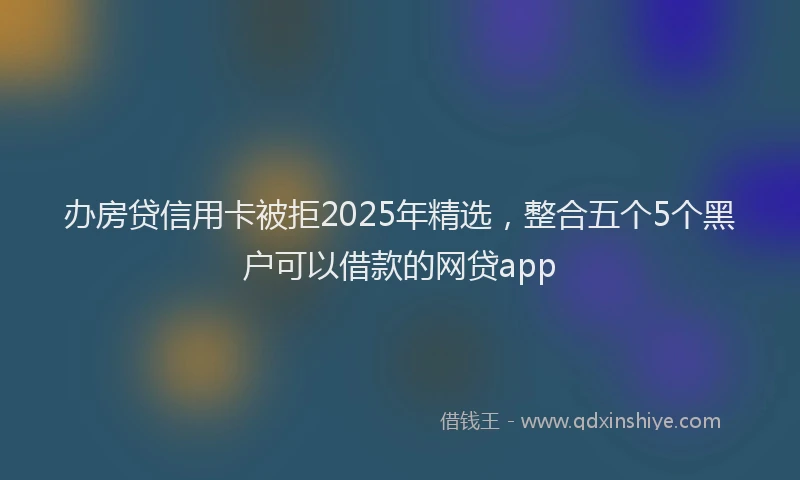 办房贷信用卡被拒2025年精选，整合五个5个黑户可以借款的网贷app