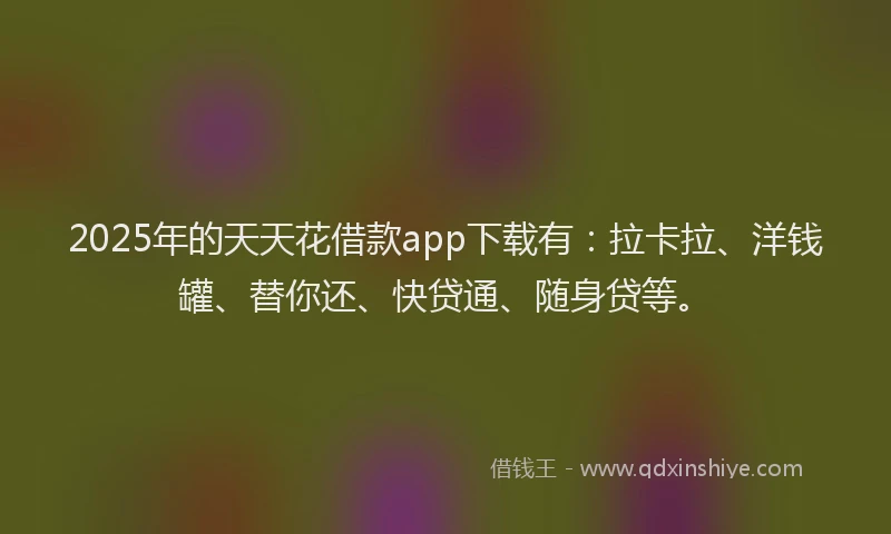 2025年的天天花借款app下载有：拉卡拉、洋钱罐、替你还、快贷通、随身贷等。