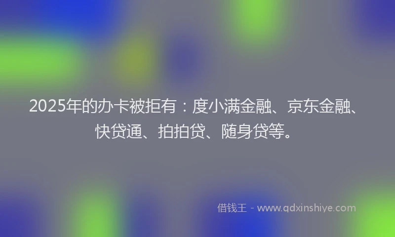 2025年的办卡被拒有：度小满金融、京东金融、快贷通、拍拍贷、随身贷等。