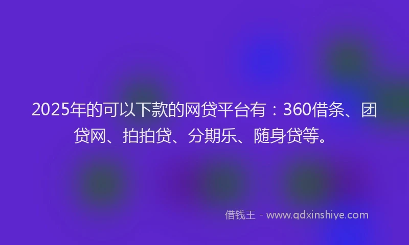 2025年的可以下款的网贷平台有：360借条、团贷网、拍拍贷、分期乐、随身贷等。