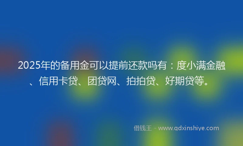 2025年的备用金可以提前还款吗有：度小满金融、信用卡贷、团贷网、拍拍贷、好期贷等。