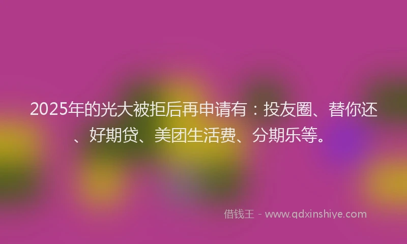 2025年的光大被拒后再申请有：投友圈、替你还、好期贷、美团生活费、分期乐等。