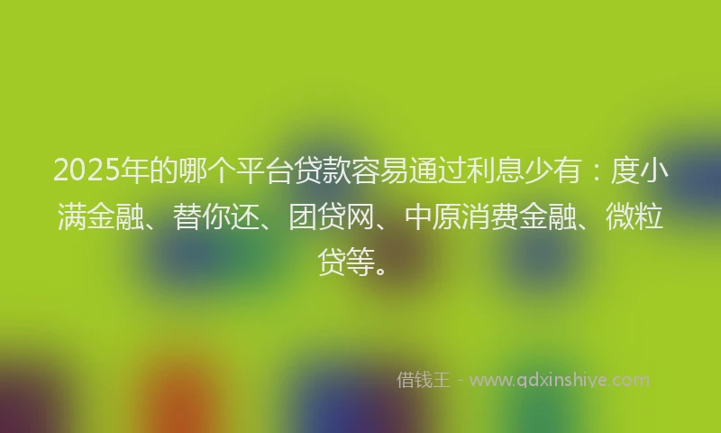 2025年的哪个平台贷款容易通过利息少有：度小满金融、替你还、团贷网、中原消费金融、微粒贷等。