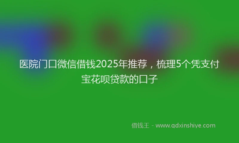 医院门口微信借钱2025年推荐，梳理5个凭支付宝花呗贷款的口子