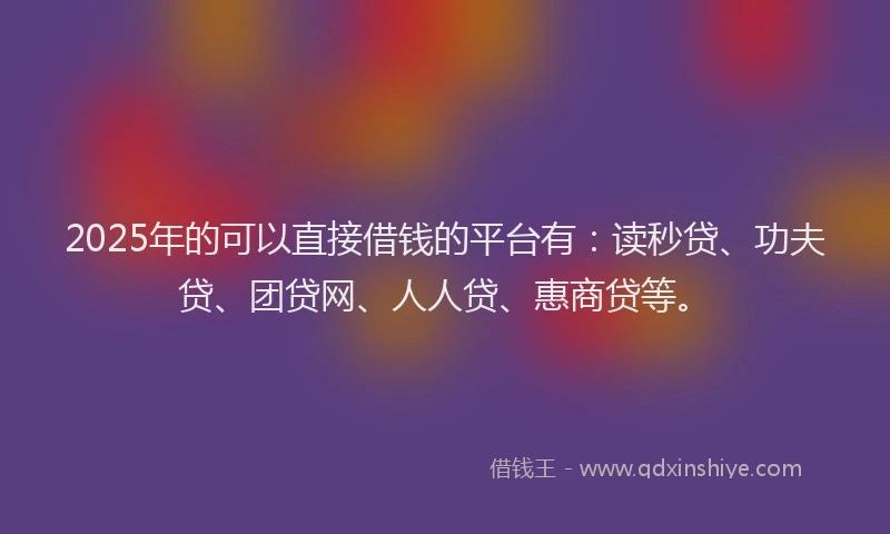 2025年的可以直接借钱的平台有：读秒贷、功夫贷、团贷网、人人贷、惠商贷等。