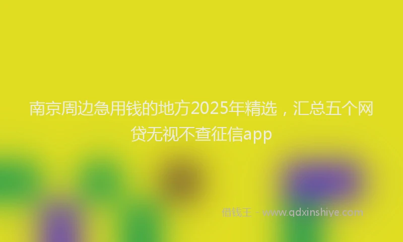 南京周边急用钱的地方2025年精选，汇总五个网贷无视不查征信app