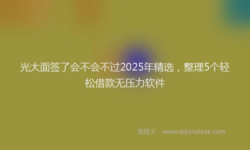光大面签了会不会不过2025年精选，整理5个轻松借款无压力软件