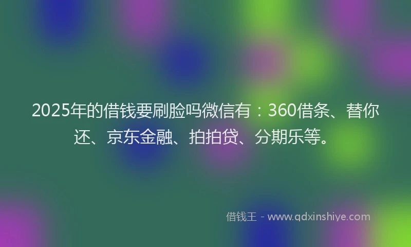 2025年的借钱要刷脸吗微信有：360借条、替你还、京东金融、拍拍贷、分期乐等。