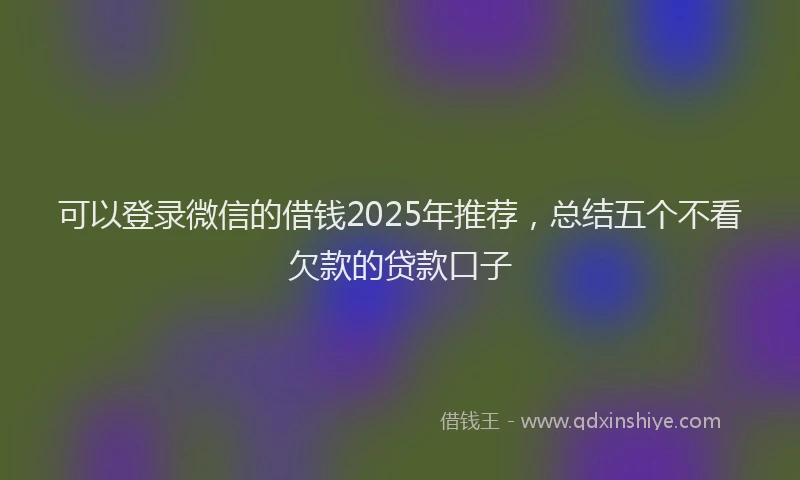 可以登录微信的借钱2025年推荐，总结五个不看欠款的贷款口子