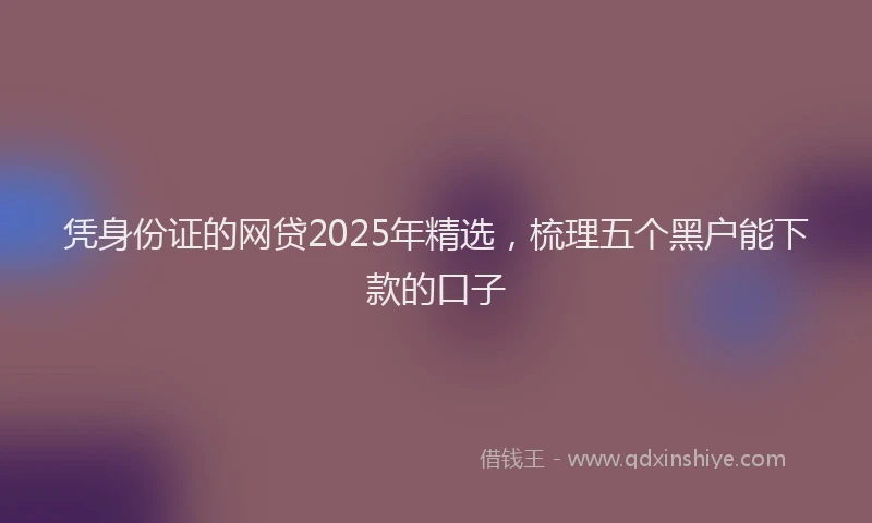 凭身份证的网贷2025年精选，梳理五个黑户能下款的口子