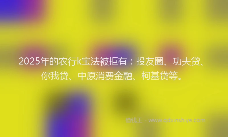 2025年的农行k宝法被拒有：投友圈、功夫贷、你我贷、中原消费金融、柯基贷等。