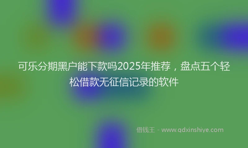 可乐分期黑户能下款吗2025年推荐，盘点五个轻松借款无征信记录的软件