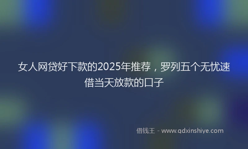 女人网贷好下款的2025年推荐，罗列五个无忧速借当天放款的口子