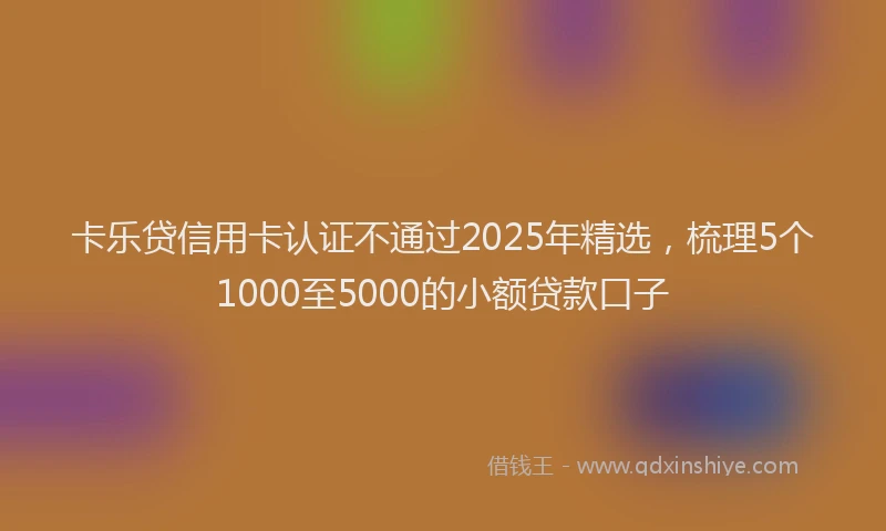 卡乐贷信用卡认证不通过2025年精选，梳理5个1000至5000的小额贷款口子