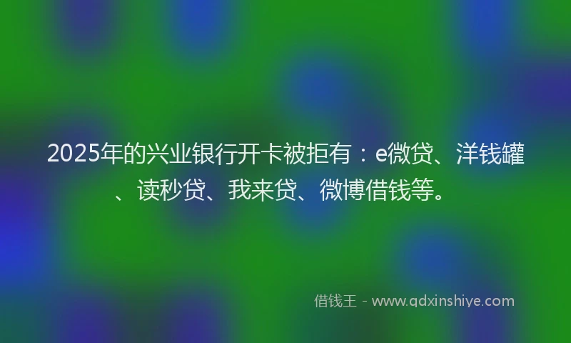 2025年的兴业银行开卡被拒有：e微贷、洋钱罐、读秒贷、我来贷、微博借钱等。