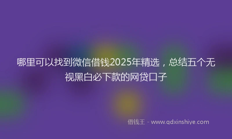 哪里可以找到微信借钱2025年精选，总结五个无视黑白必下款的网贷口子