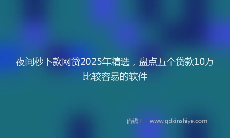 夜间秒下款网贷2025年精选，盘点五个贷款10万比较容易的软件