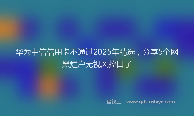 华为中信信用卡不通过2025年精选，分享5个网黑烂户无视风控口子