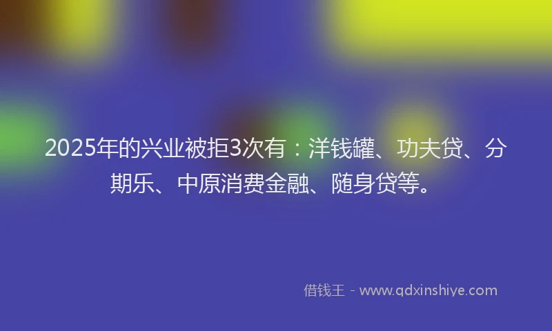 2025年的兴业被拒3次有：洋钱罐、功夫贷、分期乐、中原消费金融、随身贷等。