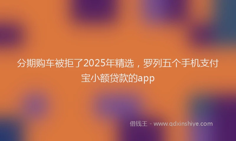 分期购车被拒了2025年精选，罗列五个手机支付宝小额贷款的app