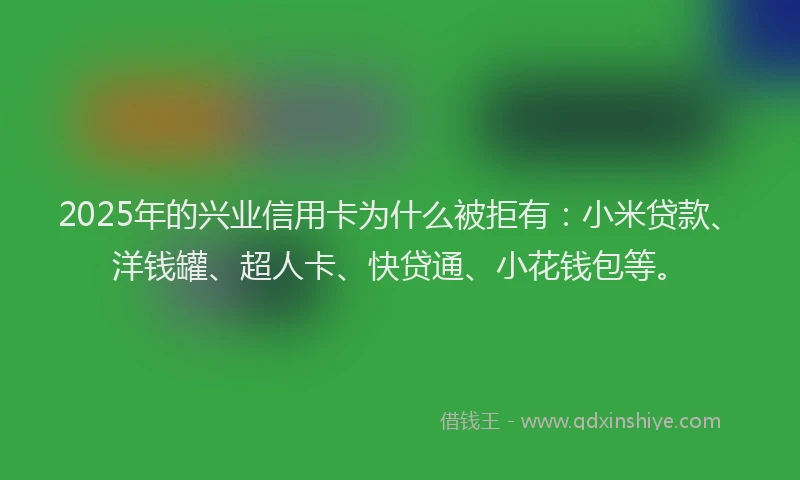 2025年的兴业信用卡为什么被拒有：小米贷款、洋钱罐、超人卡、快贷通、小花钱包等。