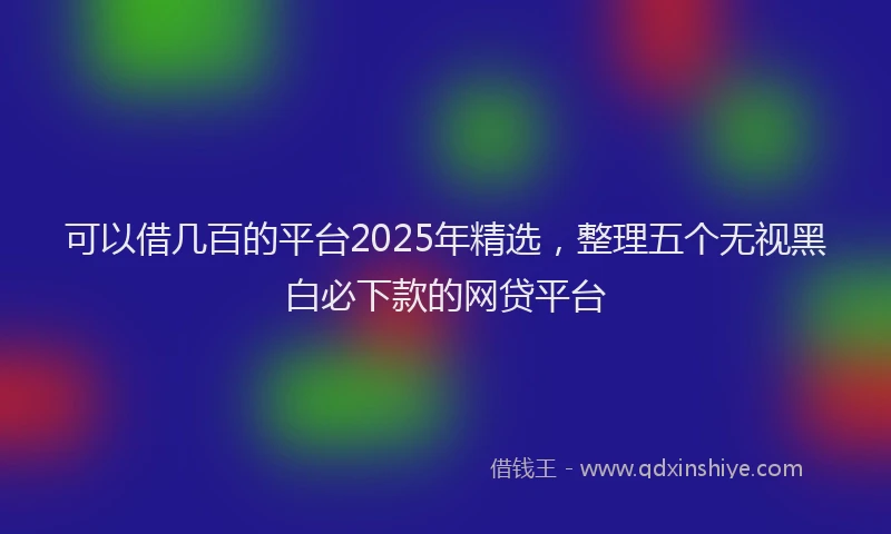 可以借几百的平台2025年精选，整理五个无视黑白必下款的网贷平台