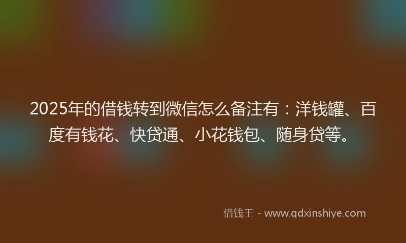 2025年的借钱转到微信怎么备注有：洋钱罐、百度有钱花、快贷通、小花钱包、随身贷等。