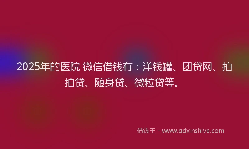 2025年的医院 微信借钱有：洋钱罐、团贷网、拍拍贷、随身贷、微粒贷等。