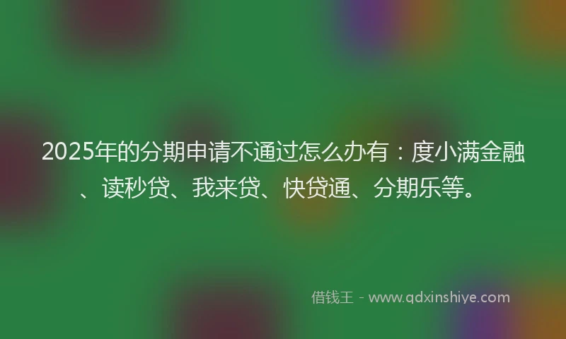2025年的分期申请不通过怎么办有：度小满金融、读秒贷、我来贷、快贷通、分期乐等。
