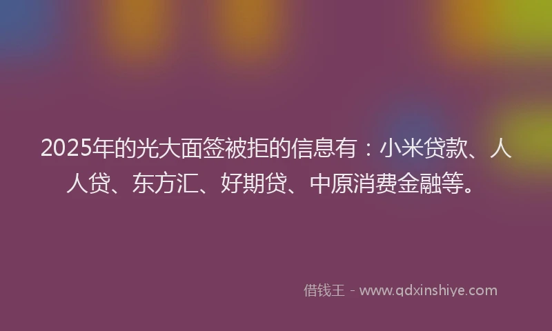 2025年的光大面签被拒的信息有：小米贷款、人人贷、东方汇、好期贷、中原消费金融等。