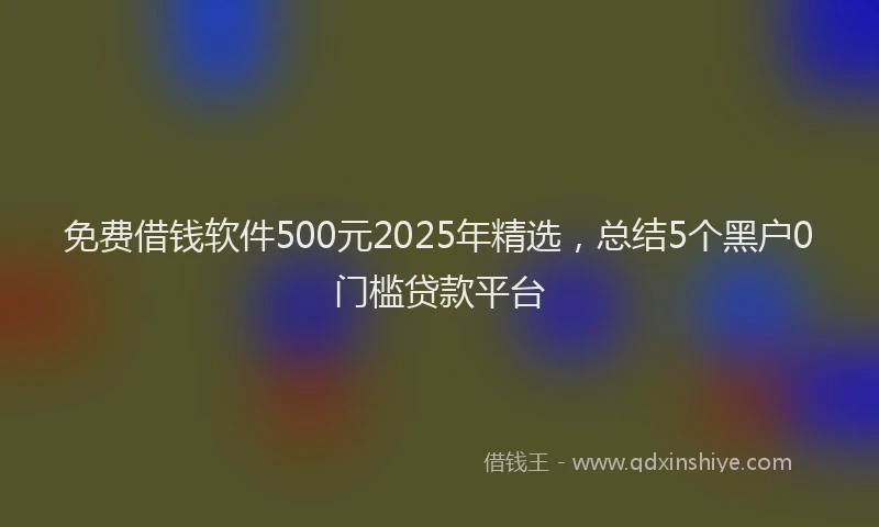 免费借钱软件500元2025年精选，总结5个黑户0门槛贷款平台
