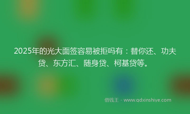 2025年的光大面签容易被拒吗有：替你还、功夫贷、东方汇、随身贷、柯基贷等。