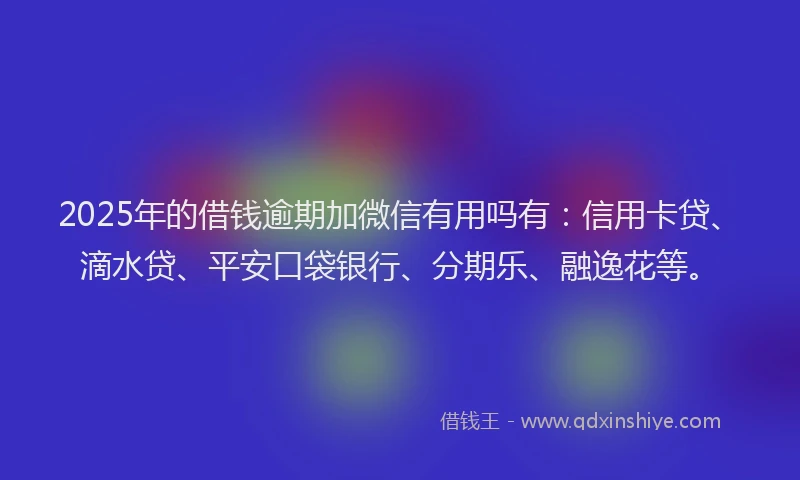 2025年的借钱逾期加微信有用吗有：信用卡贷、滴水贷、平安口袋银行、分期乐、融逸花等。