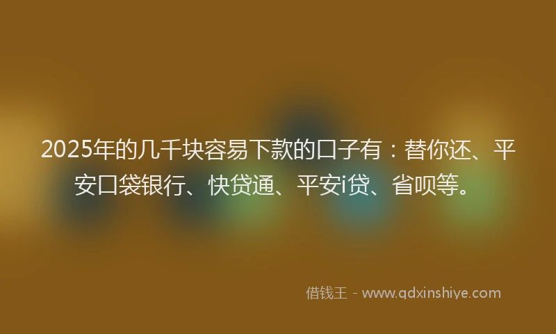 2025年的几千块容易下款的口子有：替你还、平安口袋银行、快贷通、平安i贷、省呗等。