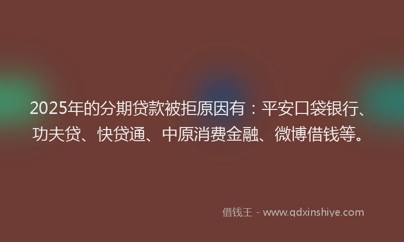 2025年的分期贷款被拒原因有：平安口袋银行、功夫贷、快贷通、中原消费金融、微博借钱等。