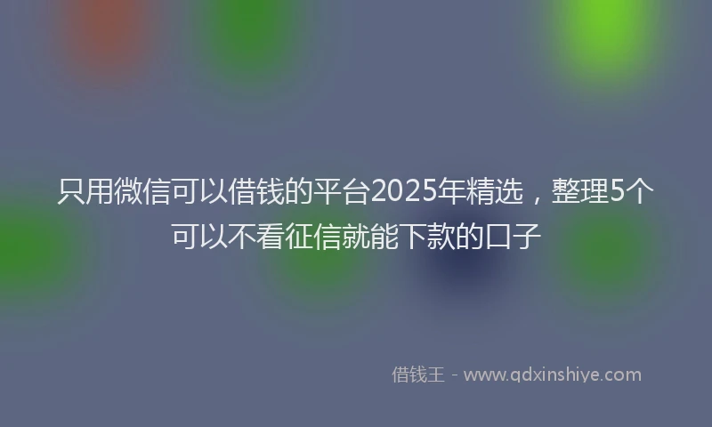 只用微信可以借钱的平台2025年精选，整理5个可以不看征信就能下款的口子