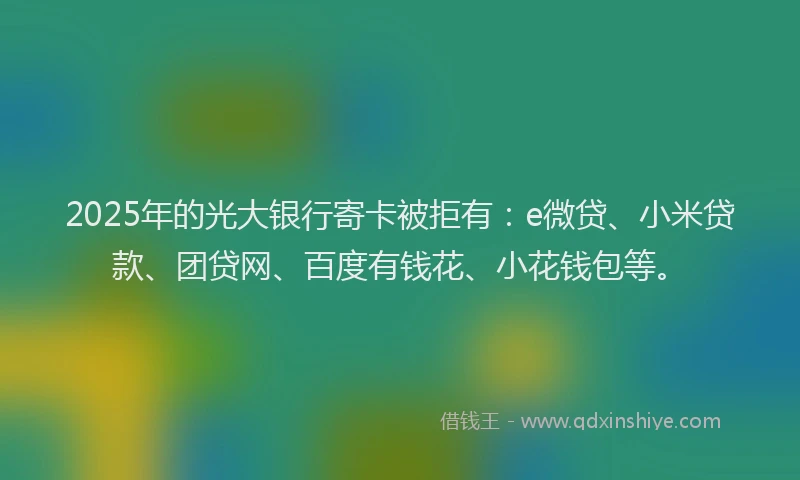2025年的光大银行寄卡被拒有：e微贷、小米贷款、团贷网、百度有钱花、小花钱包等。