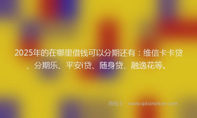 2025年的在哪里借钱可以分期还有：维信卡卡贷、分期乐、平安i贷、随身贷、融逸花等。