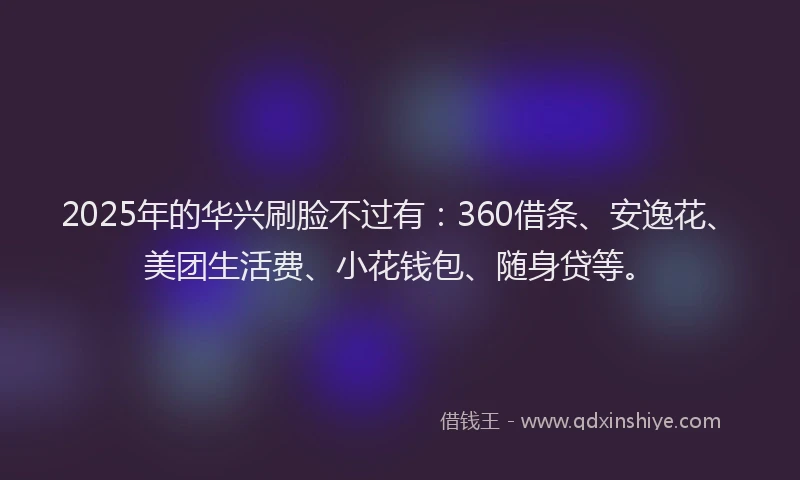 2025年的华兴刷脸不过有：360借条、安逸花、美团生活费、小花钱包、随身贷等。