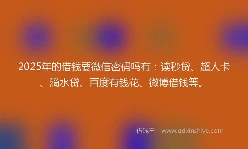 2025年的借钱要微信密码吗有：读秒贷、超人卡、滴水贷、百度有钱花、微博借钱等。