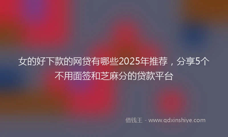 女的好下款的网贷有哪些2025年推荐，分享5个不用面签和芝麻分的贷款平台