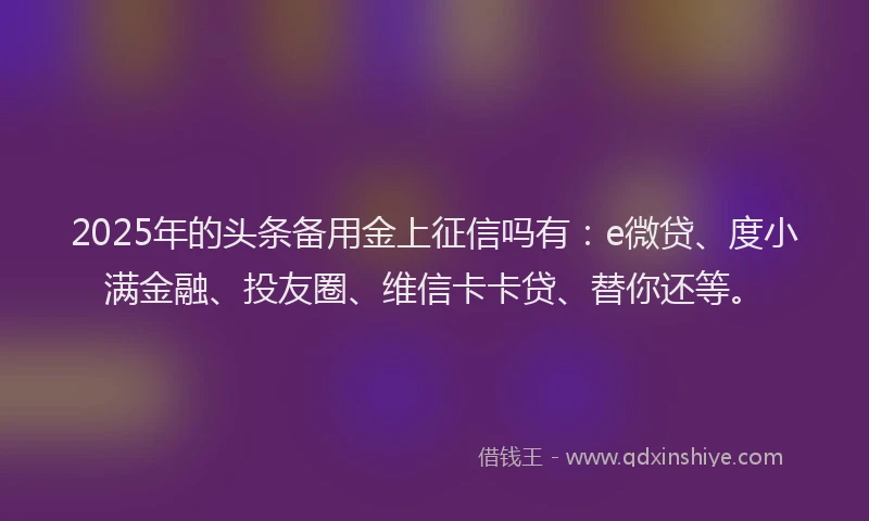 2025年的头条备用金上征信吗有：e微贷、度小满金融、投友圈、维信卡卡贷、替你还等。
