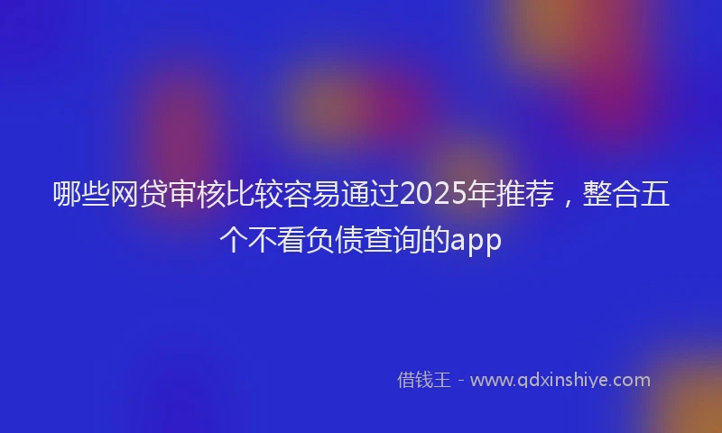 哪些网贷审核比较容易通过2025年推荐，整合五个不看负债查询的app