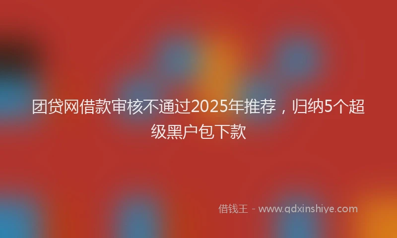 团贷网借款审核不通过2025年推荐，归纳5个超级黑户包下款