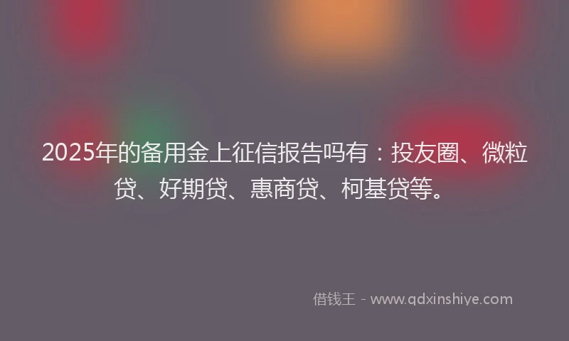 2025年的备用金上征信报告吗有：投友圈、微粒贷、好期贷、惠商贷、柯基贷等。