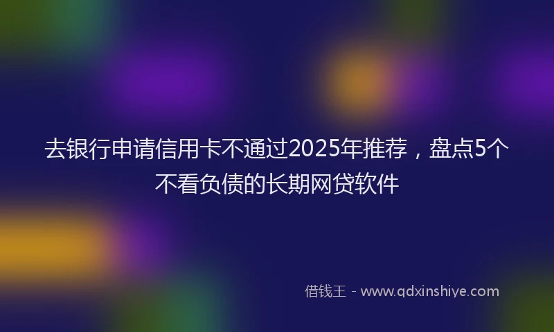 去银行申请信用卡不通过2025年推荐，盘点5个不看负债的长期网贷软件