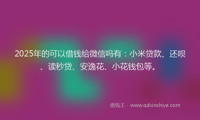 2025年的可以借钱给微信吗有：小米贷款、还呗、读秒贷、安逸花、小花钱包等。