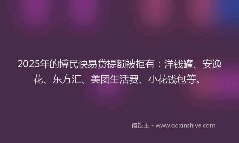 2025年的博民快易贷提额被拒有：洋钱罐、安逸花、东方汇、美团生活费、小花钱包等。