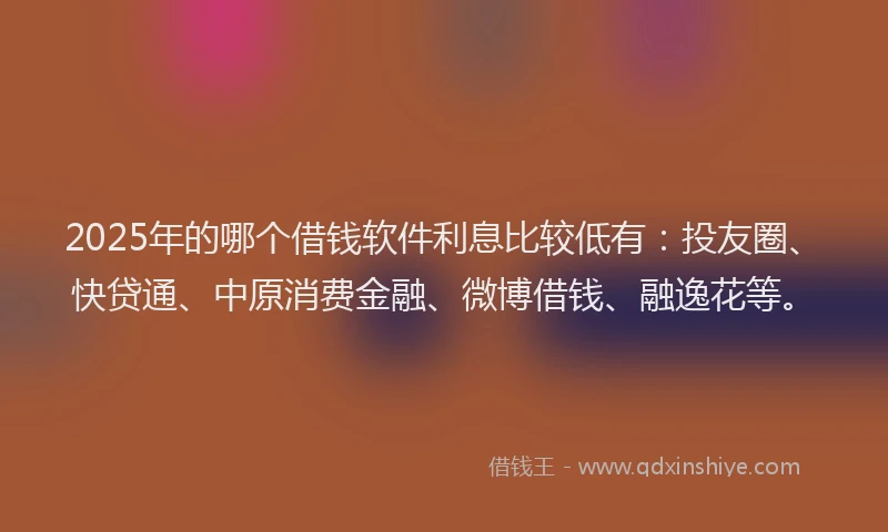 2025年的哪个借钱软件利息比较低有：投友圈、快贷通、中原消费金融、微博借钱、融逸花等。