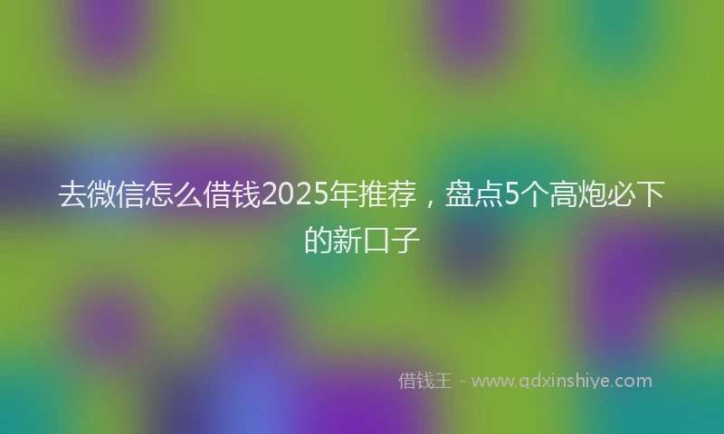 去微信怎么借钱2025年推荐，盘点5个高炮必下的新口子
